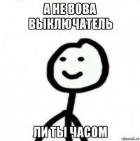 а не вова выключатель ли ты часом