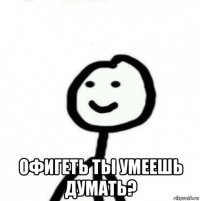  офигеть ты умеешь думать?