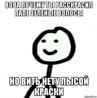 вова почему ты расскрасил папе зеленые волосы но вить нету лысой краски