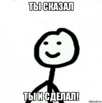 ты сказал ты и сделал!