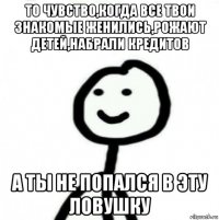 то чувство,когда все твои знакомые женились,рожают детей,набрали кредитов а ты не попался в эту ловушку