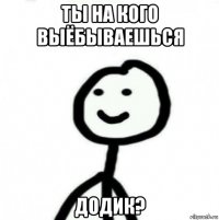 ты на кого выёбываешься додик?