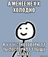 а менее не х х холодно я ч ч честно говорю т т ты поспорил т т тыщу азазаз