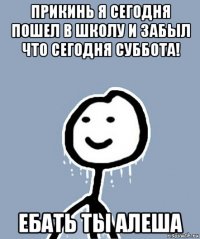 прикинь я сегодня пошел в школу и забыл что сегодня суббота! ебать ты алеша