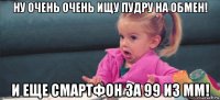 ну очень очень ищу пудру на обмен! и еще смартфон за 99 из мм!