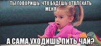 ты говоришь, что будешь отвлекать меня а сама уходишь пить чай?