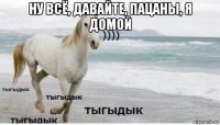 ну всё, давайте, пацаны, я домой 