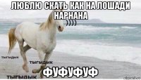 люблю скать как на лошади нарнана фуфуфуф