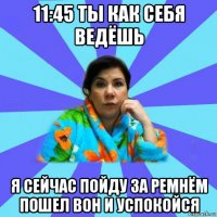 11:45 ты как себя ведёшь я сейчас пойду за ремнём пошел вон и успокойся