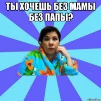 ты хочешь без мамы без папы? 