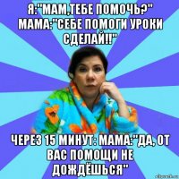 я:"мам,тебе помочь?" мама:"себе помоги уроки сделай!!" через 15 минут: мама:"да, от вас помощи не дождёшься"