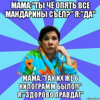 мама:"ты чё опять все мандарины съел?" я:"да" мама:"так их же 6 килограмм было!!" я:"здорово правда!"