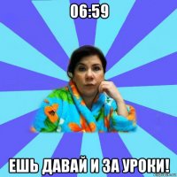 06:59 ешь давай и за уроки!