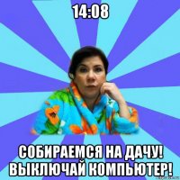 14:08 собираемся на дачу! выключай компьютер!