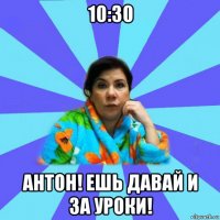 10:30 антон! ешь давай и за уроки!