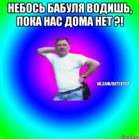 небось бабуля водишь, пока нас дома нет ?! 