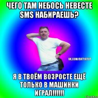 чего там небось невесте sms набираешь? я в твоём возросте ещё только в машинки играл!!!!!!