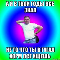 а я в твои годы все знал не то что ты в гугал хорм все ищешь