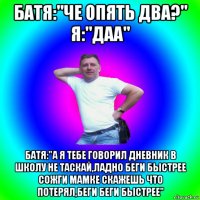 батя:"че опять два?" я:"даа" батя:"а я тебе говорил дневник в школу не таскай,ладно беги быстрее сожги мамке скажешь что потерял,беги беги быстрее"