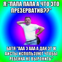 я:"папа папа а что это презерватив??" батя:"ааа э ааа а дак эт ж аисты используют чтобы ребенка не выронить"