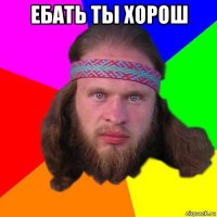 ебать ты хорош 