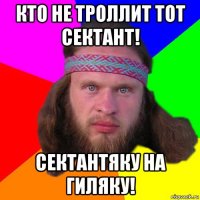 кто не троллит тот сектант! сектантяку на гиляку!