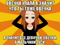 овечка упала а значит что ты тоже овечка а значит.все девочки-овечки. а мальчики-гуси.