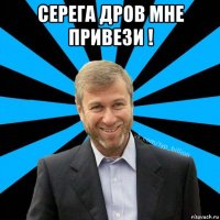 серега дров мне привези ! 