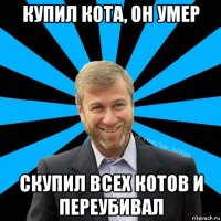 купил кота, он умер скупил всех котов и переубивал