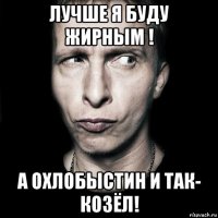 лучше я буду жирным ! а охлобыстин и так- козёл!