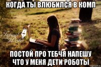 когда ты влюбился в комп постой про тебчя напешу что у меня дети роботы