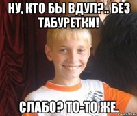 ну, кто бы вдул?.. без табуретки! слабо? то-то же.