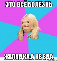 это всё болезнь желудка,а не еда