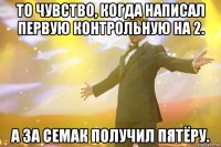 то чувство, когда написал первую контрольную на 2. а за семак получил пятёру.