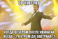 то чувство когда вечером после ужина на весах +1, а утром до завтрака -2