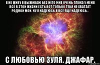 я не живу я выживаю без него мне очень плохо,у меня всё в этой жизни есть,вот только тебя не хватает родной мой. ну я надеюсь я всё ещё надеюсь... с любовью зуля. джафар.