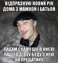 відпразную новий рік дома з мамкой і батьой пацам скажу шо в києві нашов дівку буду з нею на хрещатику