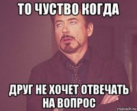 то чуство когда друг не хочет отвечать на вопрос