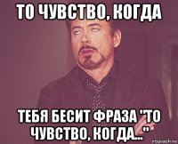 то чувство, когда тебя бесит фраза "то чувство, когда..."