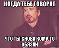 когда тебе говорят что ты снова кому-то обязан