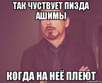 так чуствует пизда ашимы когда на неё плеют