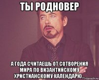 ты родновер а года считаешь от сотворения мира по византийскому христианскому календарю...