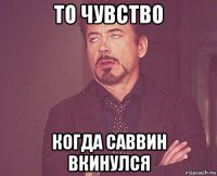 то чувство когда саввин вкинулся