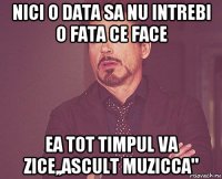 nici o data sa nu intrebi o fata ce face ea tot timpul va zice,,ascult muzicca"