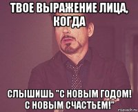 твое выражение лица, когда слышишь "с новым годом! с новым счастьем!"