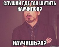 слушай где так шутить научился? научишь?а?