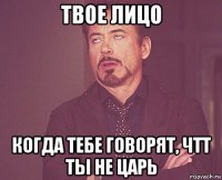 твое лицо когда тебе говорят, чтт ты не царь