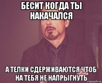 бесит когда ты накачался а телки сдерживаются чтоб на тебя не напрыгнуть