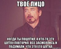 твоё лицо когда ты пошутил, а кто-то эту шутку повторил, все засмеялись и подумали, что это его шутка