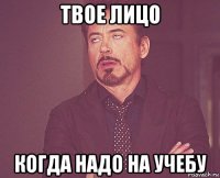 твое лицо когда надо на учебу